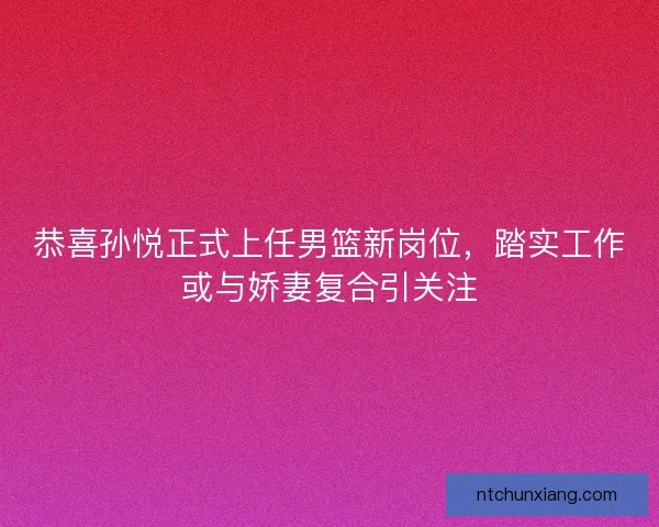 恭喜孙悦正式上任男篮新岗位，踏实工作或与娇妻复合引关注