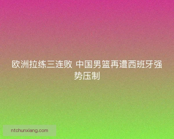 欧洲拉练三连败 中国男篮再遭西班牙强势压制