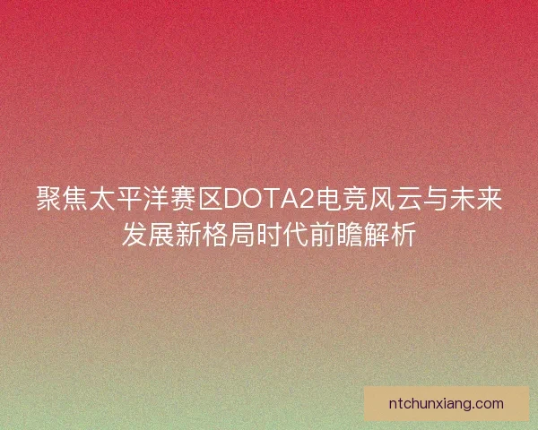 聚焦太平洋赛区DOTA2电竞风云与未来发展新格局时代前瞻解析