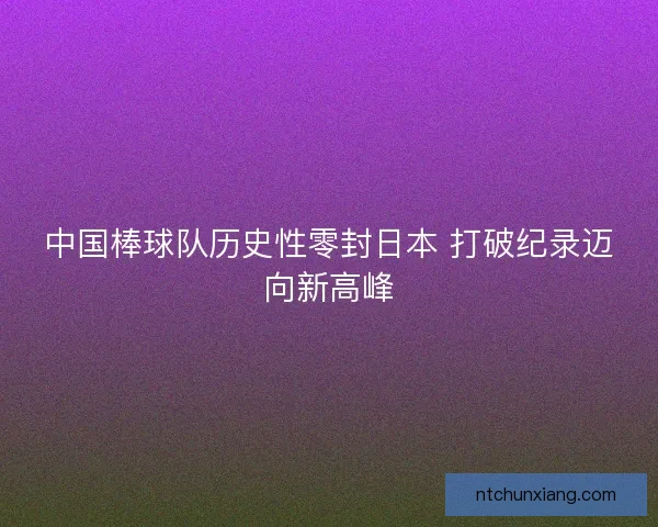 中国棒球队历史性零封日本 打破纪录迈向新高峰