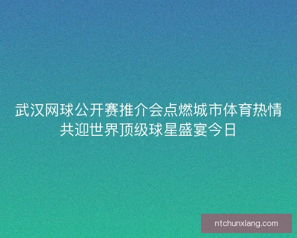 武汉网球公开赛推介会点燃城市体育热情共迎世界顶级球星盛宴今日