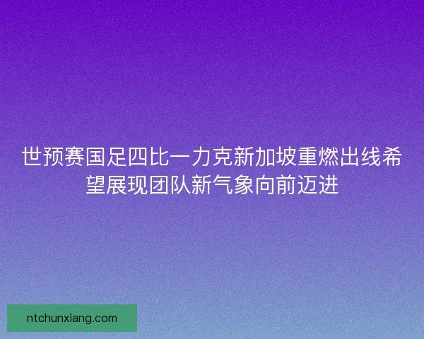 世预赛国足四比一力克新加坡重燃出线希望展现团队新气象向前迈进