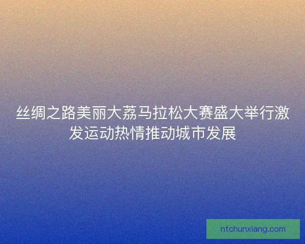 丝绸之路美丽大荔马拉松大赛盛大举行激发运动热情推动城市发展