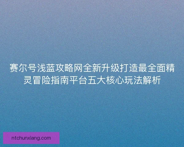 赛尔号浅蓝攻略网全新升级打造最全面精灵冒险指南平台五大核心玩法解析