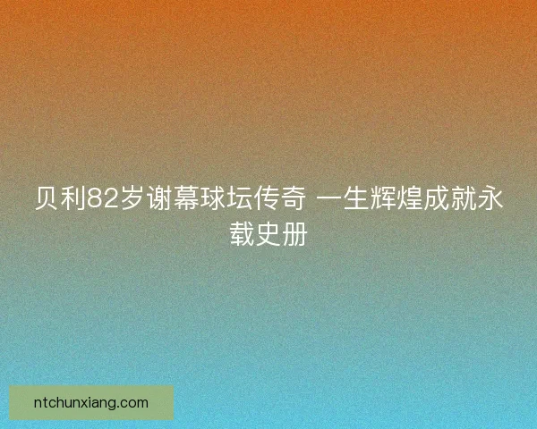 贝利82岁谢幕球坛传奇 一生辉煌成就永载史册