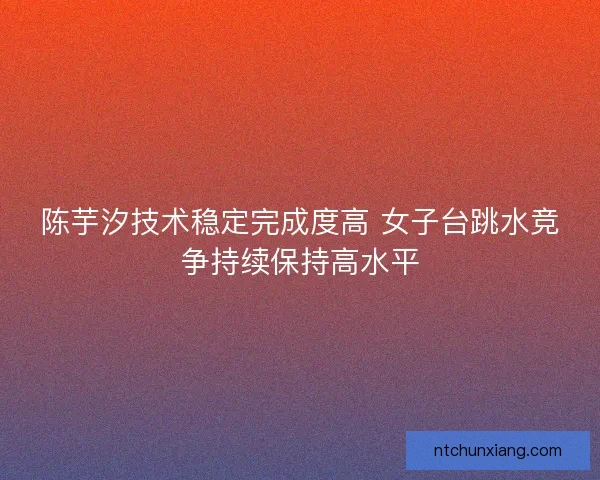陈芋汐技术稳定完成度高 女子台跳水竞争持续保持高水平