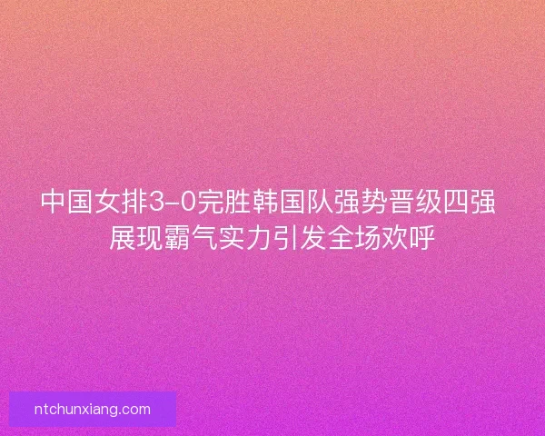 中国女排3-0完胜韩国队强势晋级四强 展现霸气实力引发全场欢呼